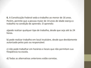 6. A Constituição Federal veda o trabalho ao menor de 16 anos.
Porém, permite que a pessoa maior de 14 anos de idade exerça o
trabalho na condição de aprendiz. O aprendiz:

a)pode realizar qualquer tipo de trabalho, desde que seja até às 24
horas.

b) pode realizar trabalho em local insalubre, desde que devidamente
autorizado pelos pais ou responsável.

c) não pode trabalhar em horários e locais que não permitam sua
freqüência na escola.

d) Todas as alternativas anteriores estão corretas.
 