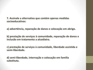 7. Assinale a alternativa que contém apenas medidas
socioeducativas:

a) advertência, reparação de danos e colocação em abrigo.

b) prestação de serviços à comunidade, reparação de danos e
inclusão em tratamento a alcoólatra.

c) prestação de serviços à comunidade, liberdade assistida e
semi-liberdade.

d) semi-liberdade, internação e colocação em família
substituta.
 