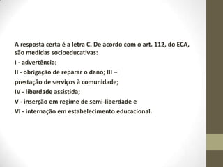 A resposta certa é a letra C. De acordo com o art. 112, do ECA,
são medidas socioeducativas:
I - advertência;
II - obrigação de reparar o dano; III –
prestação de serviços à comunidade;
IV - liberdade assistida;
V - inserção em regime de semi-liberdade e
VI - internação em estabelecimento educacional.
 