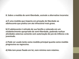 8. Sobre a medida de semi-liberdade, assinale a alternativa incorreta:

a) É uma medida que importa em privação de liberdade ao
adolescente que pratica um ato infracional mais grave.

b) O adolescente é retirado de sua família e colocado em um
estabelecimento apropriado de semi-liberdade, podendo realizar
atividades externas somente com autorização do juiz da infância e da
juventude.

c) Pode ser usada tanto como medida principal quanto como medida
progressiva ou regressiva.

d) Não tem prazo fixado em lei, nem mínimo nem máximo.
 