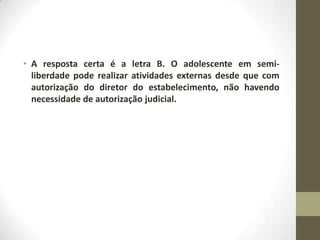 • A resposta certa é a letra B. O adolescente em semi-
  liberdade pode realizar atividades externas desde que com
  autorização do diretor do estabelecimento, não havendo
  necessidade de autorização judicial.
 