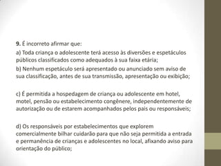 9. É incorreto afirmar que:
a) Toda criança o adolescente terá acesso às diversões e espetáculos
públicos classificados como adequados à sua faixa etária;
b) Nenhum espetáculo será apresentado ou anunciado sem aviso de
sua classificação, antes de sua transmissão, apresentação ou exibição;

c) É permitida a hospedagem de criança ou adolescente em hotel,
motel, pensão ou estabelecimento congênere, independentemente de
autorização ou de estarem acompanhados pelos pais ou responsáveis;

d) Os responsáveis por estabelecimentos que explorem
comercialmente bilhar cuidarão para que não seja permitida a entrada
e permanência de crianças e adolescentes no local, afixando aviso para
orientação do público;
 