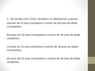 1 - De acordo com o ECA, considera-se adolescente a pessoa:
a)maior de 14 anos completos e menor de 18 anos de idade
incompletos.

B) maior de 14 anos incompletos e menor de 18 anos de idade
completos.

c) maior de 12 anos completos e menor de 18 anos de idade
incompletos.

d) maior de 12 anos incompletos e menor de 18 anos de idade
completos.
 