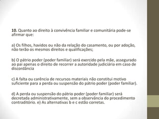 10. Quanto ao direito à convivência familiar e comunitária pode-se
afirmar que:

a) Os filhos, havidos ou não da relação do casamento, ou por adoção,
não terão os mesmos direitos e qualificações;

b) O pátrio poder (poder familiar) será exercido pela mãe, assegurado
ao pai apenas o direito de recorrer a autoridade judiciária em caso de
discordância

c) A falta ou carência de recursos materiais não constitui motivo
suficiente para a perda ou suspensão do pátrio poder (poder familiar).

d) A perda ou suspensão do pátrio poder (poder familiar) será
decretada administrativamente, sem a observância do procedimento
contraditório. e) As alternativas b e c estão corretas.
 