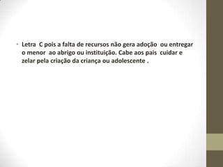 • Letra C pois a falta de recursos não gera adoção ou entregar
  o menor ao abrigo ou instituição. Cabe aos pais cuidar e
  zelar pela criação da criança ou adolescente .
 