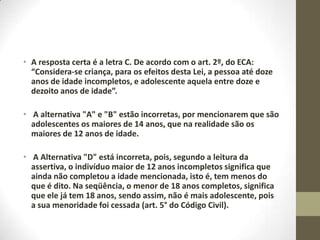 • A resposta certa é a letra C. De acordo com o art. 2º, do ECA:
  “Considera-se criança, para os efeitos desta Lei, a pessoa até doze
  anos de idade incompletos, e adolescente aquela entre doze e
  dezoito anos de idade”.

• A alternativa "A" e "B" estão incorretas, por mencionarem que são
  adolescentes os maiores de 14 anos, que na realidade são os
  maiores de 12 anos de idade.

• A Alternativa "D" está incorreta, pois, segundo a leitura da
  assertiva, o indivíduo maior de 12 anos incompletos significa que
  ainda não completou a idade mencionada, isto é, tem menos do
  que é dito. Na seqüência, o menor de 18 anos completos, significa
  que ele já tem 18 anos, sendo assim, não é mais adolescente, pois
  a sua menoridade foi cessada (art. 5° do Código Civil).
 
