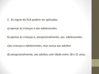 2. As regras do ECA podem ser aplicadas:

a) apenas às crianças e aos adolescentes.

b) apenas às crianças e, excepcionalmente, aos adolescentes.

c)às crianças e adolescentes, mas nunca aos adultos

d) excepcionalmente, aos adultos com idade entre 18 e 21 anos.
 