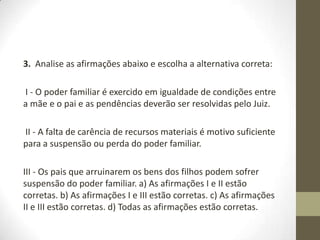 3. Analise as afirmações abaixo e escolha a alternativa correta:

I - O poder familiar é exercido em igualdade de condições entre
a mãe e o pai e as pendências deverão ser resolvidas pelo Juiz.

II - A falta de carência de recursos materiais é motivo suficiente
para a suspensão ou perda do poder familiar.

III - Os pais que arruinarem os bens dos filhos podem sofrer
suspensão do poder familiar. a) As afirmações I e II estão
corretas. b) As afirmações I e III estão corretas. c) As afirmações
II e III estão corretas. d) Todas as afirmações estão corretas.
 