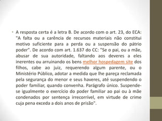 • A resposta certa é a letra B. De acordo com o art. 23, do ECA:
  "A falta ou a carência de recursos materiais não constitui
  motivo suficiente para a perda ou a suspensão do pátrio
  poder". De acordo com art. 1.637 do CC: "Se o pai, ou a mãe,
  abusar de sua autoridade, faltando aos deveres a eles
  inerentes ou arruinando os bens melhor hospedagem site dos
  filhos, cabe ao juiz, requerendo algum parente, ou o
  Ministério Público, adotar a medida que lhe pareça reclamada
  pela segurança do menor e seus haveres, até suspendendo o
  poder familiar, quando convenha. Parágrafo único. Suspende-
  se igualmente o exercício do poder familiar ao pai ou à mãe
  condenados por sentença irrecorrível, em virtude de crime
  cuja pena exceda a dois anos de prisão".
 