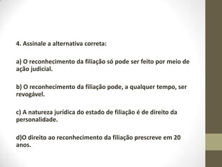 4. Assinale a alternativa correta:

a) O reconhecimento da filiação só pode ser feito por meio de
ação judicial.

b) O reconhecimento da filiação pode, a qualquer tempo, ser
revogável.

c) A natureza jurídica do estado de filiação é de direito da
personalidade.

d)O direito ao reconhecimento da filiação prescreve em 20
anos.
 