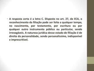 • A resposta certa é a letra C. Disposto no art. 27, do ECA, o
  reconhecimento da filiação pode ser feito a qualquer tempo,
  no nascimento, por testamento, por escritura ou por
  qualquer outro instrumento público ou particular, sendo
  irrevogáveis. A natureza jurídica desse estado de filiação é de
  direito da personalidade, sendo personalíssimo, indisponível
  e imprescritível.
 