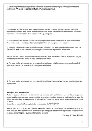 2
b) Essa inesperada associação entre a árvore e o centroavante reforça a afirmação contida nos
parênteses ("A gente só pensa em futebol"). Explique por quê.
_________________________________________________________________________________
_________________________________________________________________________________
_________________________________________________________________________________
2. A língua é um instrumento que nos permite representar o mundo em que vivemos. Mas essa
representação não é mera cópia, é uma interpretação, o que torna possível a ocorrência de visões
distintas de um mesmo fato. Leia os dois textos que seguem.
I) As duas melhores equipes do futebol paulista prometem um bom espetáculo para esta noite no
Pacaembu, mas as torcidas uniformizadas já confirmaram sua presença no estádio.
II) As duas melhores equipes do futebol paulista prometem um bom espetáculo para esta noite no
Pacaembu, pois as torcidas uniformizadas já confirmaram sua presença no estádio.
Os dois trechos contêm as mesmíssimas informações, mas a mudança de uma simples conjunção
altera completamente o ponto de vista do redator da notícia.
A. Em qual trecho a presença das torcidas uniformizadas no estádio é vista como um obstáculo à
realização de um bom espetáculo? Justifique sua resposta.
_________________________________________________________________________________
_________________________________________________________________________________
B. Em qual trecho a presença das torcidas uniformizadas é interpretada como um fator favorável ao
espetáculo?
_________________________________________________________________________________
Instrução para o exercício 3
Muitas vezes, a informação é transmitida de maneira clara pelo texto. Apesar disso, exige uma
concentração maior para ser compreendida. Uma leitura rápida e desatenta pode nos levar a perder
dados ou misturá-los indevidamente. A questão da Fuvest que vem a seguir serve para ilustrar o que
se disse.
Este próximo exercício foi adaptado de uma questão da FUVEST-SP.
Não se trata aqui, é óbvio, de procurar eximir os meios de comunicação da responsabilidade por
seus produtos. Mas determinar de antemão o que não pode ser veiculado é policiar a expressão livre
de ideias e informações - ou seja, chancelar a censura.
Folha de S. Pauto, 28/8/97.
 