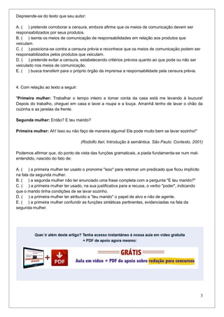 3
Depreende-se do texto que seu autor:
A. ( ) pretende corroborar a censura, embora afirme que os meios de comunicação devem ser
responsabilizados por seus produtos.
B. ( ) isenta os meios de comunicação de responsabilidades em relação aos produtos que
veiculam.
C. ( ) posiciona-se contra a censura prévia e reconhece que os meios de comunicação podem ser
responsabilizados pelos produtos que veiculam.
D. ( ) pretende evitar a censura, estabelecendo critérios prévios quanto ao que pode ou não ser
veiculado nos meios de comunicação.
E. ( ) busca transferir para o próprio órgão da imprensa a responsabilidade pela censura prévia.
4. Com relação ao texto a seguir:
"Primeira mulher: Trabalhar o tempo inteiro e tomar conta da casa está me levando à loucura!
Depois do trabalho, cheguei em casa e lavei a roupa e a louça. Amanhã tenho de lavar o chão da
cozinha e as janelas da frente.
Segunda mulher: Então? E teu marido?
Primeira mulher: Ah! Isso eu não faço de maneira alguma! Ele pode muito bem se lavar sozinho!"
(Rodolfo Ilari, Introdução à semântica. São Paulo: Contexto, 2001)
Podemos afirmar que, do ponto de vista das funções gramaticais, a piada fundamenta-se num mal-
entendido, nascido do fato de:
A. ( ) a primeira mulher ter usado o pronome "isso" para retomar um predicado que ficou implícito
na fala da segunda mulher.
B. ( ) a segunda mulher não ter enunciado uma frase completa com a pergunta "E teu marido?"
C. ( ) a primeira mulher ter usado, na sua justificativa para a recusa, o verbo "poder", indicando
que o marido tinha condições de se lavar sozinho.
D. ( ) a primeira mulher ter atribuído a "teu marido" o papel de alvo e não de agente.
E. ( ) a primeira mulher confundir as funções sintáticas pertinentes, evidenciadas na fala da
segunda mulher.
 