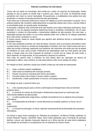 4
Valorizar o professor do ciclo básico
“Como não sou perito em futurologia, devo limitar-me a fazer um exercício de observação. Presto
atenção ao que se passa na escola hoje e suponho que, daqui a 25 anos, as tendências atuais
persistirão com maior ou menor intensidade. Provavelmente, o analfabetismo dos adultos terá sido
erradicado e o acesso à instrução primária terá sido generalizado.
Tudo indica que a demanda continuará a crescer em relação ao ensino secundário e superior. Se os
poderes públicos não investirem sistematicamente na expansão desses dois níveis, a escola média e
a universidade serão, em grande parte, privatizadas.
A educação a distância será promovida tanto pelo Estado como pelas instituições particulares. Essa
alteração no uso de espaços escolares tradicionais levará a resultados contraditórios. De um lado,
aumentará o número de informações e instrumentos didáticos de alta precisão. De outro lado, a
elaboração pessoal dos dados e a sua crítica poderão sofrer com a falta de um diálogo sustentado
face a face entre o professor e o aluno.
É preciso pensar, desde já, nesse desafio que significa aliar eficiência técnica e profundidade ou
densidade cultural.
O risco das avaliações sumárias, por meio de testes, crescerá, pois os processos informáticos visam
a poupar tempo e reduzir os campos de ambiguidade e incerteza. Com isso, ficaria ainda mais raro o
saber que duvida e interroga, esperando com paciência, até vislumbrar uma razão que não se esgote
no simplismo do certo versus errado. Poderemos ter especialistas cada vez mais peritos nas suas
áreas e massas cada vez mais incapazes de entender o mundo que as rodeia. De todo modo, o
futuro depende, em larga escala, do que pensamos e fazemos no presente.
Uma coisa me parece certa: o professor do ciclo básico deve ser valorizado em termos de
preparação e salário, caso contrário, os mais belos planos ruirão como castelos de cartas.
Em relação ao texto, assinale a opção que contém a ideia que não pode ser pressuposta.
A. ( ) Hoje, no Brasil, existem analfabetos.
B. ( ) Nem todos os brasileiros têm instrução primária.
C. ( ) Existe uma procura crescente pelo ensino secundário.
D. ( ) O poder público não investe no ensino médio e superior.
E. ( ) Atualmente, o saber questionador é incomum nos espaços escolares.
Em relação ao texto, é possível inferir que:
A. ( ) não causará prejuízo para o ensino a eliminação da interação face a face envolvendo
professor aluno.
B. ( ) o aumento do número de informação é diretamente proporcional ao crescimento dos
instrumentos didáticos de alta precisão.
C. ( ) o saber questionador exige tempo, condição incompatível com os objetivos dos processos
informáticos.
D. ( ) a incapacidade de entender o mundo decorrerá da completa ausência, no futuro, de um
saber
questionador.
E. ( ) o sucesso da educação, no futuro, depende necessariamente da eliminação dos processos
informáticos.
Os trechos a seguir foram baseados em "Retratos do entardecer", de Marcos Pivetta, publicado na
revista Pesquisa Fapesp, maio/2003. Neles, foram feitas alterações para a formação de períodos
distintos. Leia-os com atenção, buscando observar se o último período de cada trecho estabelece
uma relação de conclusão ou consequência com os anteriores do mesmo trecho.
 