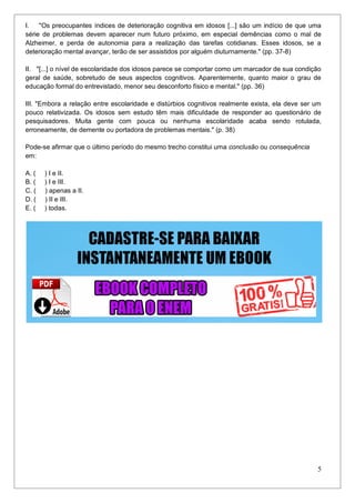 5
I. "Os preocupantes índices de deterioração cognitiva em idosos [...] são um indício de que uma
série de problemas devem aparecer num futuro próximo, em especial demências como o mal de
Alzheimer, e perda de autonomia para a realização das tarefas cotidianas. Esses idosos, se a
deterioração mental avançar, terão de ser assistidos por alguém diuturnamente." (pp. 37-8)
II. "[...] o nível de escolaridade dos idosos parece se comportar como um marcador de sua condição
geral de saúde, sobretudo de seus aspectos cognitivos. Aparentemente, quanto maior o grau de
educação formal do entrevistado, menor seu desconforto físico e mental." (pp. 36)
III. "Embora a relação entre escolaridade e distúrbios cognitivos realmente exista, ela deve ser um
pouco relativizada. Os idosos sem estudo têm mais dificuldade de responder ao questionário de
pesquisadores. Muita gente com pouca ou nenhuma escolaridade acaba sendo rotulada,
erroneamente, de demente ou portadora de problemas mentais." (p. 38)
Pode-se afirmar que o último período do mesmo trecho constitui uma conclusão ou consequência
em:
A. ( ) I e II.
B. ( ) I e III.
C. ( ) apenas a II.
D. ( ) II e III.
E. ( ) todas.
 