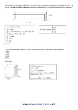 2)	
  (UFSC)	
  	
  Num	
  paralelepípedo	
  retângulo,	
  as	
  medidas	
  das	
  arestas	
  estão	
  em	
  progressão	
  aritmética	
  de	
  razão	
  3.	
  	
  A	
  
medida,	
  em	
  CENTÍMETROS,	
  da	
  menor	
  aresta	
  desse	
  paralelepípedo,	
  sabendo	
  que	
  a	
  área	
  total	
  mede	
  	
  132	
  cm2,	
  	
  
é:	
  
	
  
	
  
	
  
	
                                                                                                           c	
  =	
  x-­‐3	
  
	
  
	
  
	
                                                                                                     b	
  =	
  x	
  
	
                                                   a	
  =	
  x+3	
  
	
  
                                                                                 	
  
                                                                                 	
  
                                                                                 	
   As	
  arestas	
  m edem:	
                  	
  
                                                                                 	
  
                                                                                 	
  
                                                                                 	
  
                                                                        	
  
                                                                                 	
  
                                                                                 	
  
                                                                                 	
  
                                                                                 	
  
                                                                                 	
  
                                                                                 	
  
	
  
	
  
3)	
  (UFCE)	
  A	
  capacidade,	
  em	
  litros,	
  de	
  uma	
  caixa	
  de	
  formato	
  cúbico	
  que	
  tem	
  50	
  cm	
  de	
  aresta	
  é	
  de:	
  
a)	
  125	
  
b)	
  250	
  
c)	
  375	
  
d)	
  500	
  
e)	
  625	
  
	
  
Resolução	
  
	
  
                                            	
  
                                                                           O	
  volume	
  do	
  cubo	
  é:	
  
                                                            	
  
                                                                    	
                                           	
  
                                   50cm	
  
                                                                    	
  
                                                   	
                      Sabemos	
  que	
  1cm³	
  =	
  1ml,	
  logo	
  1000cm³	
  
                                                             	
            representam	
  1	
  litro.	
  
                                 50cm	
                     	
             	
  
                                                          	
               Nesse	
  caso	
  125000	
  cm³	
  =	
  125	
  litros	
  
       50cm	
  
                          	
  
	
  
	
  
	
  
	
  
	
  
	
  
	
  
	
  
	
  
	
  
	
  

                                                   www.matematicadegraca.com.br	
  
 
