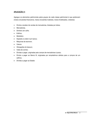 dr. Sergio Alfredo Macore 3
APLICAÇÃO 11
Agregue os elementos patrimoniais pelos grupos de cada classe patrimonial à que pertencem
(meios circulantes financeiros, meios circulantes materiais, meios imobilizados, credores)
 Dívida a receber de vendas de mercadorias, tituladas por letras;
 Mercadorias,
 Dinheiro em cofre;
 Edifício;
 Mobiliário;
 Depósito à ordem num banco;
 Máquinas de escrever;
 Viatura
 Obrigações do tesouro;
 Vales de correio;
 Dívidas a pagar, originadas pela compra de mercadorias à prazo;
 Dívida a pagar ao Banco B, originadas por empréstimos obtidos para a compra de um
edifício;
 Dívidas a pagar ao Estado
 