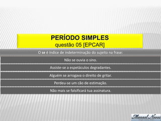 PERÍODO SIMPLES
          questão 05 [EPCAR]
O se é índice de indeterminação do sujeito na frase:
                Não se ouvia o sino.
       Assiste-se a espetáculos degradantes.
      Alguém se arrogava o direito de gritar.
         Perdeu-se um cão de estimação.
       Não mais se falsificará tua assinatura.
 