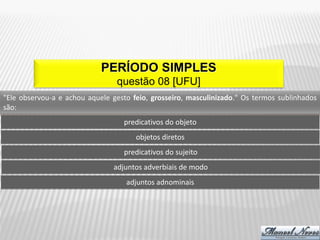 PERÍODO SIMPLES
                                 questão 08 [UFU]
"Ele observou-a e achou aquele gesto feio, grosseiro, masculinizado." Os termos sublinhados
são:
                                   predicativos do objeto
                                      objetos diretos
                                   predicativos do sujeito
                                adjuntos adverbiais de modo
                                   adjuntos adnominais
 