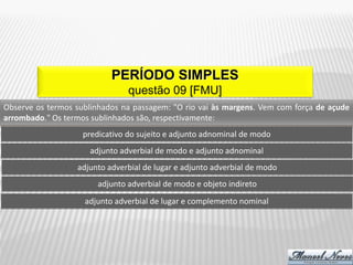 PERÍODO SIMPLES
                                questão 09 [FMU]
Observe os termos sublinhados na passagem: "O rio vai às margens. Vem com força de açude
arrombado." Os termos sublinhados são, respectivamente:
                    predicativo do sujeito e adjunto adnominal de modo
                      adjunto adverbial de modo e adjunto adnominal
                  adjunto adverbial de lugar e adjunto adverbial de modo
                        adjunto adverbial de modo e objeto indireto
                    adjunto adverbial de lugar e complemento nominal
 