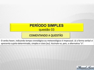 PERÍODO SIMPLES
                                      questão 03


O verbo haver, indicando tempo cronológico ou meteorológico é impessoal. Já a forma verbal vi
apresenta sujeito determinado, simples e claro [eu]. Assinale-se, pois, a alternativa “a”.
 