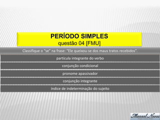PERÍODO SIMPLES
                      questão 04 [FMU]
Classifique o “se” na frase: “Ele queixou-se dos maus tratos recebidos”.
                     partícula integrante do verbo
                        conjunção condicional
                         pronome apassivador
                         conjunção integrante
                 índice de indeterminação do sujeito
 