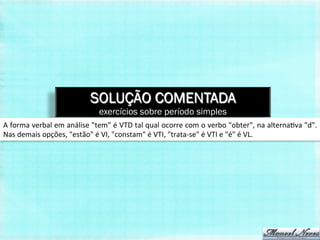 SOLUÇÃO COMENTADA
                                                  exercícios sobre período simples
A	
   forma	
   verbal	
   em	
   análise	
   "tem"	
   é	
   VTD	
   tal	
   qual	
   ocorre	
   com	
   o	
   verbo	
   "obter",	
   na	
   alterna,va	
   "d".	
  
Nas	
  demais	
  opções,	
  "estão"	
  é	
  VI,	
  "constam"	
  é	
  VTI,	
  "trata-­‐se"	
  é	
  VTI	
  e	
  "é"	
  é	
  VL.	
  
 