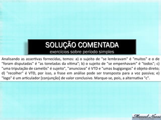 SOLUÇÃO COMENTADA
                                                 exercícios sobre período simples
Analisando	
   as	
   asser,vas	
   fornecidas,	
   temos:	
   a)	
   o	
   sujeito	
   de	
   "se	
   lembravam"	
   é	
   "muitos"	
   e	
   o	
   de	
  
"foram	
  disputadas"	
  é	
  "as	
  toneladas	
  da	
  ví,ma";	
  b)	
  o	
  sujeito	
  de	
  "se	
  empenhavam"	
  é	
  "todos";	
  c)	
  
"uma	
  tripulação	
  de	
  camelôs"	
  é	
  sujeito",	
  "anunciava"	
  é	
  VTD	
  e	
  "umas	
  bugigangas"	
  é	
  objeto	
  direto;	
  
d)	
   "recolher"	
   é	
   VTD,	
   por	
   isso,	
   a	
   frase	
   em	
   análise	
   pode	
   ser	
   transposta	
   para	
   a	
   voz	
   passiva;	
   e)	
  
"logo"	
  é	
  um	
  ar,culador	
  [conjunção]	
  de	
  valor	
  conclusivo.	
  Marque-­‐se,	
  pois,	
  a	
  alterna,va	
  "c".	
  
 