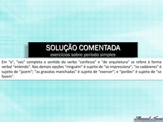 SOLUÇÃO COMENTADA
                                              exercícios sobre período simples
Em	
   "a",	
   "vos"	
   completa	
   o	
   sen,do	
   do	
   verbo	
   "confesso"	
   e	
   "de	
   arquitetura"	
   se	
   refere	
   à	
   forma	
  
verbal	
  "entendo".	
  Nas	
  demais	
  opções	
  "ninguém"	
  é	
  sujeito	
  de	
  "se	
  impressiona";	
  "os	
  cadáveres"	
  é	
  
sujeito	
  de	
  "jazem";	
  "as	
  gravatas	
  manchadas"	
  é	
  sujeito	
  de	
  "exercer";	
  e	
  "porões"	
  é	
  sujeito	
  de	
  "se	
  
fazem".	
  
 