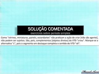 SOLUÇÃO COMENTADA
                                         exercícios sobre período simples
Como	
  "vitrines,	
  miniaturas,	
  painéis,	
  estandartes"	
  não	
  pra,cam	
  a	
  ação	
  de	
  criar	
  [não	
  são	
  agente],	
  
não	
  podem	
  ser	
  sujeitos.	
  São,	
  pois,	
  complementos	
  [objetos	
  diretos]	
  do	
  VTD	
  "criou".	
  Marque-­‐se	
  a	
  
alterna,va	
  "c",	
  pois	
  o	
  segmento	
  em	
  destaque	
  completa	
  o	
  sen,do	
  do	
  VTD	
  "vê".	
  
 