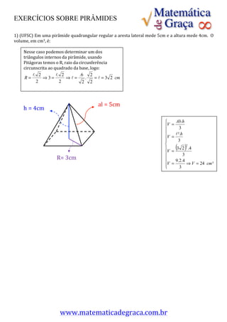 EXERCÍCIOS SOBRE PIRÂMIDES
	
  
	
  
1)	
  (UFSC)	
  Em	
  uma	
  pirâmide	
  quadrangular	
  regular	
  a	
  aresta	
  lateral	
  mede	
  5cm	
  e	
  a	
  altura	
  mede	
  4cm.	
  	
  O	
  
volume,	
  em	
  cm3,	
  é:	
  
	
  
	
      Nesse	
  caso	
  podemos	
  determinar	
  um	
  dos	
  
	
      triângulos	
  internos	
  da	
  pirâmide,	
  usando	
  
	
      Pitágoras	
  temos	
  o	
  R,	
  raio	
  da	
  circunferência	
  
	
      circunscrita	
  ao	
  quadrado	
  da	
  base,	
  logo:	
  
	
  
	
  
	
  
	
      	
  
	
  
	
  
	
                                                               al =	
  5cm
	
      h =	
  4cm
	
  
	
  
	
  
	
  
	
  
	
                                                                                                                                                      	
  
	
  
	
  
	
                              R=	
  3cm
	
  
	
  
	
  
	
  
	
  
	
  
	
  
	
  
	
  
	
  
	
  
	
  
	
  
	
  
	
  
	
  
	
  
	
  
	
  
	
  
	
  
	
  
	
  
	
  
	
  
	
  
	
  
                                   www.matematicadegraca.com.br	
  
 
