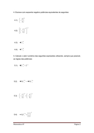 Matemática 8º Página 2
4. Escreve com expoente negativo potências equivalentes às seguintes:
4.1)
4
3
2
4.2)
32
5
1
4.3)
5
3
4.4)
2
7
5. Calcule o valor numérico das seguintes expressões utilizando, sempre que possível,
as regras das potências:
5.1) 33
25,0
5.2)
57
1,01,0
5.3)
23
2
1
2
1
5.4)
2
2
5
1
5,0
 