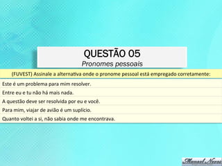 QUESTÃO 05
                                                           Pronomes pessoais
       (FUVEST)	
  Assinale	
  a	
  alternaKva	
  onde	
  o	
  pronome	
  pessoal	
  está	
  empregado	
  corretamente:	
  
Este	
  é	
  um	
  problema	
  para	
  mim	
  resolver.	
  
Entre	
  eu	
  e	
  tu	
  não	
  há	
  mais	
  nada.	
  
A	
  questão	
  deve	
  ser	
  resolvida	
  por	
  eu	
  e	
  você.	
  	
  
Para	
  mim,	
  viajar	
  de	
  avião	
  é	
  um	
  suplício.	
  	
  
Quanto	
  voltei	
  a	
  si,	
  não	
  sabia	
  onde	
  me	
  encontrava.	
  
 
