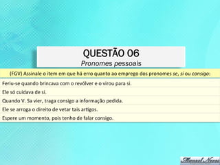 QUESTÃO 06
                                                           Pronomes pessoais
      (FGV)	
  Assinale	
  o	
  item	
  em	
  que	
  há	
  erro	
  quanto	
  ao	
  emprego	
  dos	
  pronomes	
  se,	
  si	
  ou	
  consigo:	
  
Feriu-­‐se	
  quando	
  brincava	
  com	
  o	
  revólver	
  e	
  o	
  virou	
  para	
  si.	
  	
  
Ele	
  só	
  cuidava	
  de	
  si.	
  	
  
Quando	
  V.	
  Sa	
  vier,	
  traga	
  consigo	
  a	
  informação	
  pedida.	
  	
  
Ele	
  se	
  arroga	
  o	
  direito	
  de	
  vetar	
  tais	
  arKgos.	
  
Espere	
  um	
  momento,	
  pois	
  tenho	
  de	
  falar	
  consigo.	
  
 