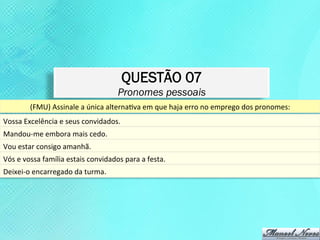 QUESTÃO 07
                                                       Pronomes pessoais
            (FMU)	
  Assinale	
  a	
  única	
  alternaKva	
  em	
  que	
  haja	
  erro	
  no	
  emprego	
  dos	
  pronomes:	
  
Vossa	
  Excelência	
  e	
  seus	
  convidados.	
  	
  
Mandou-­‐me	
  embora	
  mais	
  cedo.	
  
Vou	
  estar	
  consigo	
  amanhã.	
  	
  
Vós	
  e	
  vossa	
  família	
  estais	
  convidados	
  para	
  a	
  festa.	
  
Deixei-­‐o	
  encarregado	
  da	
  turma.	
  
 