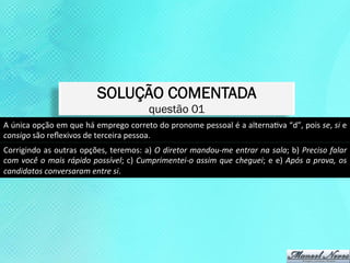 SOLUÇÃO COMENTADA
                                                                      questão 01
A	
   única	
   opção	
   em	
   que	
   há	
   emprego	
   correto	
   do	
   pronome	
   pessoal	
   é	
   a	
   alternaKva	
   “d”,	
   pois	
   se,	
   si	
   e	
  
consigo	
  são	
  reﬂexivos	
  de	
  terceira	
  pessoa.	
  
Corrigindo	
  as	
  outras	
  opções,	
  teremos:	
  a)	
  O	
  diretor	
  mandou-­‐me	
  entrar	
  na	
  sala;	
  b)	
  Preciso	
  falar	
  
com	
   você	
   o	
   mais	
   rápido	
   possível;	
   c)	
   Cumprimentei-­‐o	
   assim	
   que	
   cheguei;	
   e	
   e)	
   Após	
   a	
   prova,	
   os	
  
candidatos	
  conversaram	
  entre	
  si.	
  
 