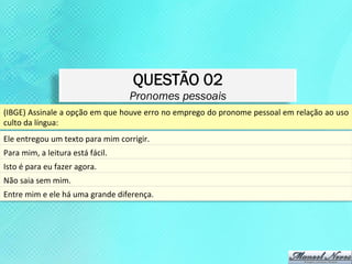 QUESTÃO 02
                                                     Pronomes pessoais
(IBGE)	
  Assinale	
  a	
  opção	
  em	
  que	
  houve	
  erro	
  no	
  emprego	
  do	
  pronome	
  pessoal	
  em	
  relação	
  ao	
  uso	
  
culto	
  da	
  língua:	
  
Ele	
  entregou	
  um	
  texto	
  para	
  mim	
  corrigir.	
  
Para	
  mim,	
  a	
  leitura	
  está	
  fácil.	
  
Isto	
  é	
  para	
  eu	
  fazer	
  agora.	
  
Não	
  saia	
  sem	
  mim.	
  
Entre	
  mim	
  e	
  ele	
  há	
  uma	
  grande	
  diferença.	
  
 