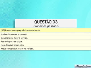 QUESTÃO 03
                                                  Pronomes pessoais
(BB)	
  Pronome	
  empregado	
  incorretamente:	
  	
  
Nada	
  existe	
  entre	
  eu	
  e	
  você.	
  
Deixaram-­‐me	
  fazer	
  o	
  serviço.	
  	
  
Fez	
  tudo	
  para	
  eu	
  viajar.	
  
Hoje,	
  Maria	
  irá	
  sem	
  mim.	
  
Meus	
  conselhos	
  ﬁzeram-­‐no	
  reﬂeKr.	
  
 