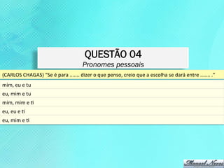 QUESTÃO 04
                                                          Pronomes pessoais
(CARLOS	
  CHAGAS)	
  “Se	
  é	
  para	
  .......	
  dizer	
  o	
  que	
  penso,	
  creio	
  que	
  a	
  escolha	
  se	
  dará	
  entre	
  .......	
  .”	
  
mim,	
  eu	
  e	
  tu	
  
eu,	
  mim	
  e	
  tu	
  
mim,	
  mim	
  e	
  K	
  
eu,	
  eu	
  e	
  K	
  
eu,	
  mim	
  e	
  K	
  
 