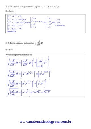 2)	
  (UFSC)	
  O	
  valor	
  de	
  	
  x,	
  que	
  satisfaz	
  a	
  equação	
  	
  22x	
  +	
  1	
  -­‐	
  3	
  .	
  2x	
  +	
  2	
  =	
  32,	
  é:	
  

Resolução:	
  

	
  

	
  
                                                                                                                                                            	
  
	
  

	
  
       Gabarito	
  03	
  
	
  

	
  

                                                                                       a. b
3)	
  Reduzir	
  à	
  expressão	
  mais	
  simples:	
                                             .4 b
                                                                                       3
                                                                                           a.b            	
  

Resolução:	
  

	
   Observe	
  as	
  propriedades	
  básicas:	
  

	
  

	
  

	
  

	
  

	
  
                                                                                                                                	
  
	
  

	
  

	
  

	
  

	
  

	
  

	
  




                                                                                                                                                                   	
  
	
  


                                       www.matematicadegraca.com.br
 