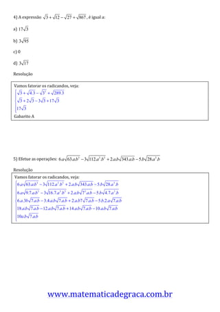4)	
  A	
  expressão	
   3 + 12 − 27 + 867 ,	
  é	
  igual	
  a:	
  

a)	
   17 3 	
  

b)	
   3 95 	
  

c)	
  0	
  

d)	
   3 17 	
  

Resolução	
  

	
  Vamos	
  fatorar	
  os	
  radicandos,	
  veja:	
  

	
  
                                             	
  
	
  

	
  Gabarito	
  A	
  

	
  

	
  

	
  

5)	
  Efetue	
  as	
  operações:	
   6.a 63.a.b3 − 3 112.a3 .b3 + 2.a.b 343.a.b − 5.b 28.a3 .b 	
  

Resolução	
  
       Vamos	
  fatorar	
  os	
  radicandos,	
  veja:	
  
	
  

	
  

	
                                                                       	
  

	
  

	
  

	
  

	
  

	
  

	
  

	
  

	
  

                                www.matematicadegraca.com.br                                          	
  
 