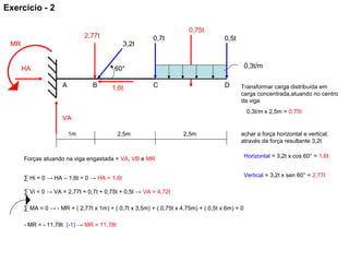 0,75t
1,6t
2,77t
HA
MR
VA
0,5t
A CB D
60°
3,2t
0,7t
1m 2,5m2,5m
0,3t/m
Transformar carga distribuída em
carga concentrada,atuando no centro
da viga
0,3t/m x 2,5m = 0,75t
achar a força horizontal e vertical,
através da força resultante 3,2t
Horizontal = 3,2t x cos 60° = 1,6t
Vertical = 3,2t x sen 60° = 2,77t
Forças atuando na viga engastada = VA, VB e MR
∑ Hi = 0 → HA – 1,6t = 0 → HA = 1,6t
∑ Vi = 0 → VA = 2,77t + 0,7t + 0,75t + 0,5t → VA = 4,72t
∑ MA = 0 → - MR + ( 2,77t x 1m) + ( 0,7t x 3,5m) + ( 0,75t x 4,75m) + ( 0,5t x 6m) = 0
- MR = - 11,78t (-1) → MR = 11,78t
Exercício - 2
 