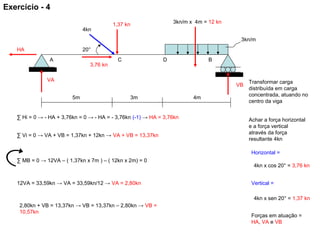 3,76 kn
1,37 kn
5m
4kn
4m3m
BA
3kn/m
DC
20°
3kn/m x 4m = 12 kn
VA
VB
HA
Transformar carga
distribuída em carga
concentrada, atuando no
centro da viga
Achar a força horizontal
e a força vertical
através da força
resultante 4kn
Horizontal =
4kn x cos 20° = 3,76 kn
Vertical =
4kn x sen 20° = 1,37 kn
Forças em atuação =
HA, VA e VB
∑ Hi = 0 → - HA + 3,76kn = 0 → - HA = - 3,76kn (-1) → HA = 3,76kn
∑ Vi = 0 → VA + VB = 1,37kn + 12kn → VA + VB = 13,37kn
2,80kn + VB = 13,37kn → VB = 13,37kn – 2,80kn → VB =
10,57kn
∑ MB = 0 → 12VA – ( 1,37kn x 7m ) – ( 12kn x 2m) = 0
12VA = 33,59kn → VA = 33,59kn/12 → VA = 2,80kn
Exercício - 4
 