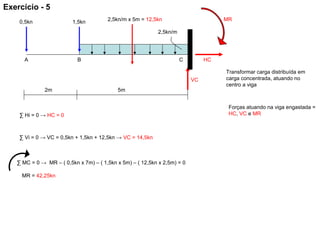 MR
HC
VC
C
5m
1,5kn
2m
2,5kn/m
0,5kn
BA
2,5kn/m x 5m = 12,5kn
Transformar carga distribuída em
carga concentrada, atuando no
centro a viga
Forças atuando na viga engastada =
HC, VC e MR∑ Hi = 0 → HC = 0
∑ Vi = 0 → VC = 0,5kn + 1,5kn + 12,5kn → VC = 14,5kn
∑ MC = 0 → MR – ( 0,5kn x 7m) – ( 1,5kn x 5m) – ( 12,5kn x 2,5m) = 0
MR = 42,25kn
Exercício - 5
 
