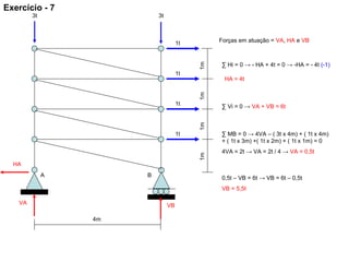 1m
4m
1t
1t
1t
1t
A B
3t3t
1m1m1m
VBVA
HA
Forças em atuação = VA, HA e VB
∑ Hi = 0 → - HA + 4t = 0 → -HA = - 4t (-1)
HA = 4t
∑ Vi = 0 → VA + VB = 6t
∑ MB = 0 → 4VA – ( 3t x 4m) + ( 1t x 4m)
+ ( 1t x 3m) +( 1t x 2m) + ( 1t x 1m) = 0
4VA = 2t → VA = 2t / 4 → VA = 0,5t
0,5t – VB = 6t → VB = 6t – 0,5t
VB = 5,5t
Exercício - 7
 