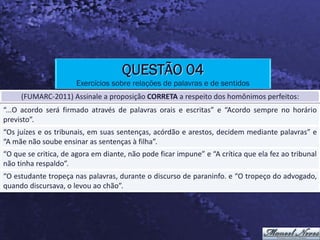 QUESTÃO 04
                      Exercícios sobre relações de palavras e de sentidos
     (FUMARC-2011) Assinale a proposição CORRETA a respeito dos homônimos perfeitos:
“...O acordo será firmado através de palavras orais e escritas” e “Acordo sempre no horário
previsto”.
“Os juízes e os tribunais, em suas sentenças, acórdão e arestos, decidem mediante palavras” e
“A mãe não soube ensinar as sentenças à filha”.
“O que se critica, de agora em diante, não pode ficar impune” e “A crítica que ela fez ao tribunal
não tinha respaldo”.
“O estudante tropeça nas palavras, durante o discurso de paraninfo. e “O tropeço do advogado,
quando discursava, o levou ao chão”.
 