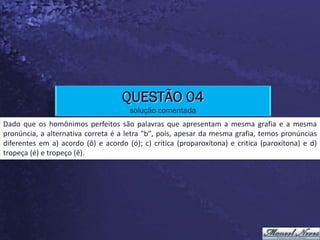QUESTÃO 04
                                      solução comentada
Dado que os homônimos perfeitos são palavras que apresentam a mesma grafia e a mesma
pronúncia, a alternativa correta é a letra "b", pois, apesar da mesma grafia, temos pronúncias
diferentes em a) acordo (ô) e acordo (ó); c) crítica (proparoxítona) e critica (paroxítona) e d)
tropeça (é) e tropeço (ê).
 