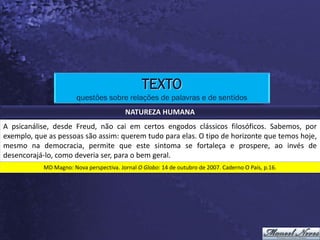 TEXTO
                       questões sobre relações de palavras e de sentidos
                                         NATUREZA HUMANA
A psicanálise, desde Freud, não cai em certos engodos clássicos filosóficos. Sabemos, por
exemplo, que as pessoas são assim: querem tudo para elas. O tipo de horizonte que temos hoje,
mesmo na democracia, permite que este sintoma se fortaleça e prospere, ao invés de
desencorajá-lo, como deveria ser, para o bem geral.
           MD Magno: Nova perspectiva. Jornal O Globo: 14 de outubro de 2007. Caderno O País, p.16.
 