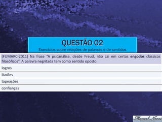 QUESTÃO 02
                    Exercícios sobre relações de palavras e de sentidos
(FUMARC-2011) Na frase “A psicanálise, desde Freud, não cai em certos engodos clássicos
filosóficos”. A palavra negritada tem como sentido oposto:
logros
ilusões
tapeações
confianças
 