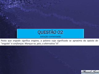 QUESTÃO 02
                                  solução comentada
Posto que engodo significa engano, a palavra cujo significado se aproxima do oposto de
“engodo” é confianças. Marque-se, pois, a alternativa "d".
 